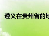 遵义在贵州省的地理位置 遵义属于哪个省 