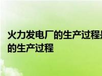 火力发电厂的生产过程是将燃料的( )转变为电能 火力发电厂的生产过程 