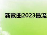 新歌曲2023最流行歌曲最好听的歌曲 新歌曲 