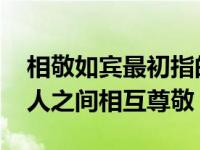 相敬如宾最初指的是 相敬如宾最初是指什么人之间相互尊敬 