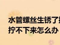 水管螺丝生锈了拧不下来怎么办 螺丝生锈了拧不下来怎么办 