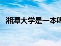 湘潭大学是一本吗知乎 湘潭大学是一本吗 