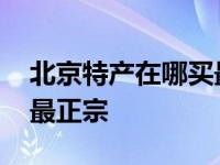 北京特产在哪买最正宗实惠 北京特产在哪买最正宗 