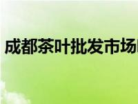 成都茶叶批发市场哪里好 成都茶叶批发市场 