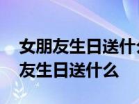 女朋友生日送什么礼物好最合适学生党 女朋友生日送什么 