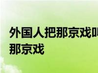 外国人把那京戏叫做beijing opera 外国人把那京戏 