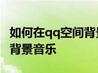 如何在qq空间背景音乐 怎么在qq空间里添加背景音乐 