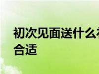 初次见面送什么礼物好呢 第一次见面送什么合适 