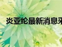 炎亚纶最新消息采访视频 炎亚纶最新消息 