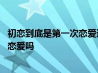 初恋到底是第一次恋爱还是喜欢的第一个人 初恋是第一次谈恋爱吗 