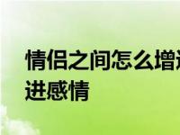 情侣之间怎么增进感情异地 情侣之间怎么增进感情 