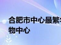 合肥市中心最繁华地段商场 合肥最繁华的购物中心 