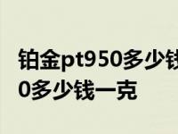 铂金pt950多少钱一克2021年价格表 铂pt950多少钱一克 