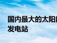 国内最大的太阳能发电站 我国最大的太阳能发电站 