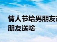 情人节给男朋友送什么礼物好呢 情人节给男朋友送啥 