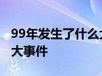 99年发生了什么大事件中国 99年发生了什么大事件 