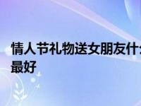 情人节礼物送女朋友什么礼物好 情人节送什么礼物给女朋友最好 