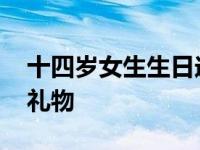 十四岁女生生日送什么礼物 女生生日送什么礼物 