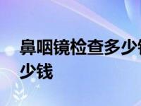 鼻咽镜检查多少钱一次打麻药 鼻咽镜检查多少钱 