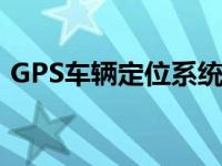 GPS车辆定位系统有什么作用 gps车辆定位 