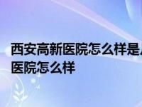 西安高新医院怎么样是几甲医院里面有多少张床位 西安高新医院怎么样 