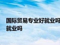 国际贸易专业好就业吗?考公务员好不好考 国际贸易专业好就业吗 