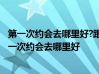 第一次约会去哪里好?跟女生初次约会选择什么地点适合? 第一次约会去哪里好 