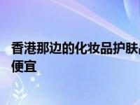 香港那边的化妆品护肤品是不是要便宜点 香港买什么化妆品便宜 