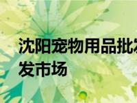 沈阳宠物用品批发市场电话 沈阳宠物用品批发市场 