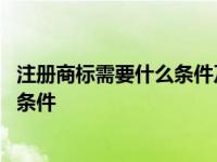 注册商标需要什么条件及多少费用和费用 注册商标需要什么条件 