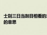 士别三日当刮目相看的意思相近的句子 士别三日当刮目相看的意思 