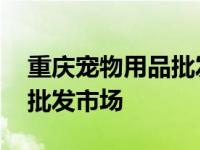 重庆宠物用品批发市场有哪些 重庆宠物用品批发市场 