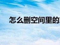 怎么删空间里的东西 怎么删除空间好友 