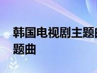 韩国电视剧主题曲歌曲很悲伤 韩国电视剧主题曲 