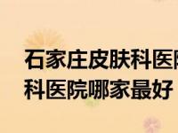 石家庄皮肤科医院哪家最好知乎 石家庄皮肤科医院哪家最好 