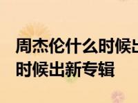 周杰伦什么时候出新专辑2024年 周杰伦什么时候出新专辑 