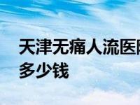 天津无痛人流医院有哪几家 天津无痛人流要多少钱 