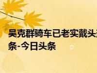 吴克群骑车已老实戴头盔_四川观察_2024年09月02日_微头条-今日头条