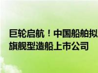 巨轮启航！中国船舶拟吸收合并中国重工，将成世界第一大旗舰型造船上市公司