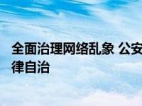 全面治理网络乱象 公安机关网安部门指导互联网平台强化自律自治