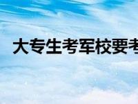 大专生考军校要考哪些科目 大专生考军校 