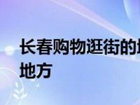 长春购物逛街的地方有哪些 长春购物逛街的地方 