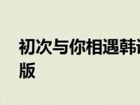 初次与你相遇韩语版歌词 初次与你相遇韩语版 