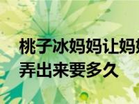 桃子冰妈妈让妈妈帮你踩出来吧 用口帮女的弄出来要多久 