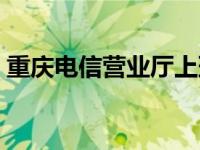 重庆电信营业厅上班时间表 重庆电信营业厅 