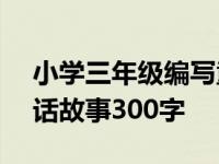 小学三年级编写童话故事作文300字 编写童话故事300字 