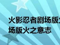 火影忍者剧场版火之意志继承人 火影忍者剧场版火之意志 