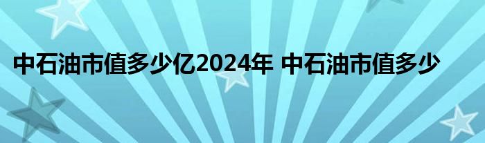 中石油市值多少亿2024年 中石油市值多少 