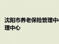 沈阳市养老保险管理中心浑南分中心电话 沈阳市养老保险管理中心 