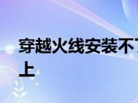 穿越火线安装不了怎么回事 穿越火线安装不上 